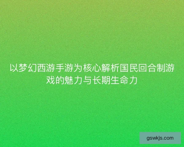 以梦幻西游手游为核心解析国民回合制游戏的魅力与长期生命力