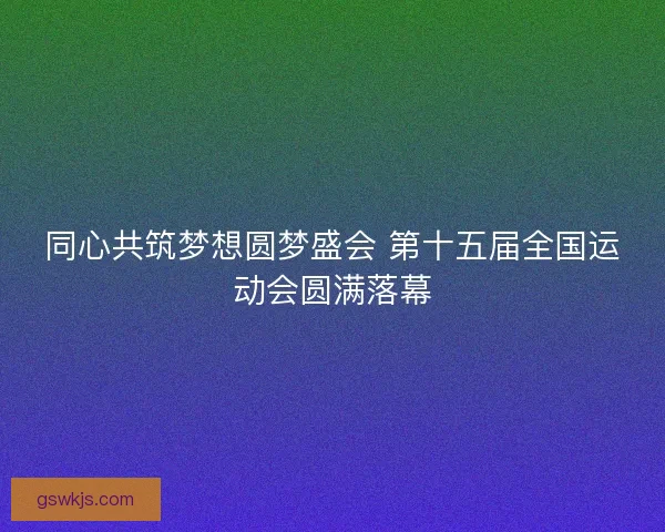 同心共筑梦想圆梦盛会 第十五届全国运动会圆满落幕