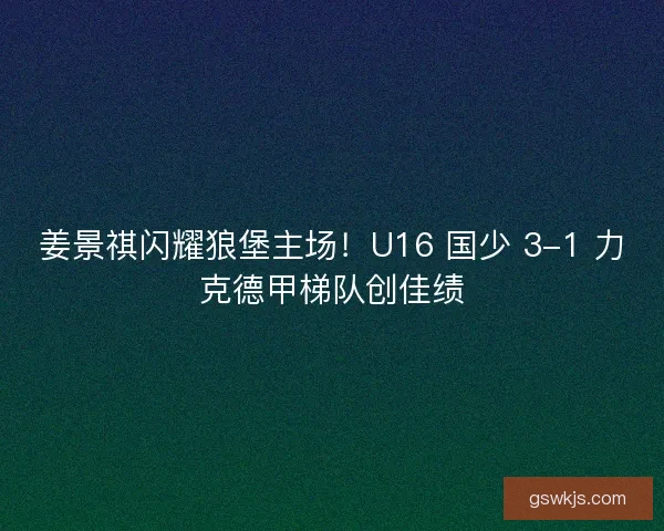 姜景祺闪耀狼堡主场！U16 国少 3-1 力克德甲梯队创佳绩